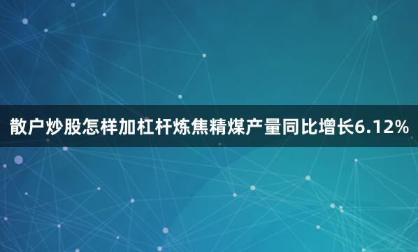 散户炒股怎样加杠杆炼焦精煤产量同比增长6.12%