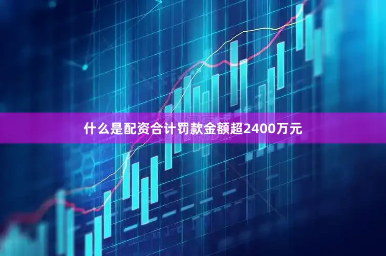 什么是配资合计罚款金额超2400万元