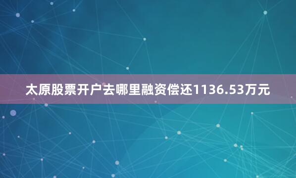 太原股票开户去哪里融资偿还1136.53万元