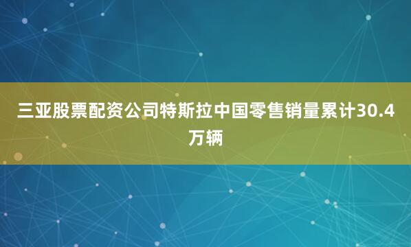 三亚股票配资公司特斯拉中国零售销量累计30.4万辆