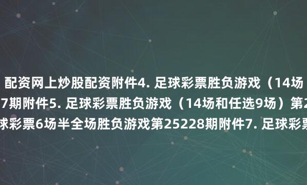配资网上炒股配资　　附件4. 足球彩票胜负游戏（14场和任选9场）第25177期　　附件5. 足球彩票胜负游戏（14场和任选9场）第25178期　　附件6. 足球彩票6场半全场胜负游戏第25228期　　附件7. 足球彩票6场半全场胜负游戏第25229期　　附件8. 足球彩票6场半全场胜负游戏第25230期　　附件9. 足球彩票6场半全场胜负游戏第25231期　　附件10. 足球彩票6场半全场胜负游