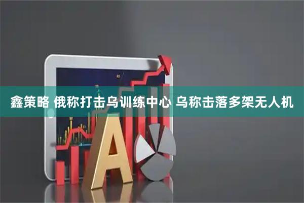 鑫策略 俄称打击乌训练中心 乌称击落多架无人机