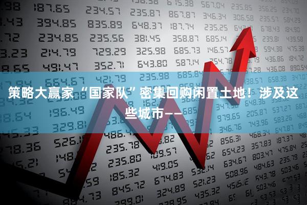 策略大赢家 “国家队”密集回购闲置土地！涉及这些城市——