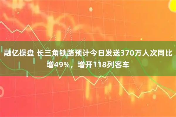 融亿操盘 长三角铁路预计今日发送370万人次同比增49%，增开118列客车