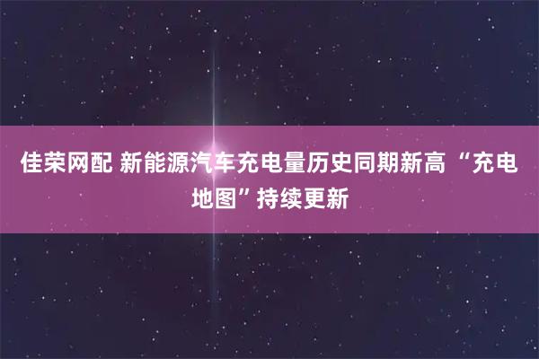 佳荣网配 新能源汽车充电量历史同期新高 “充电地图”持续更新