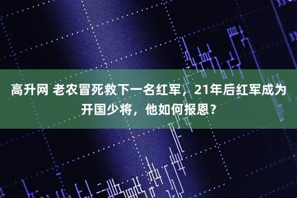 高升网 老农冒死救下一名红军，21年后红军成为开国少将，他如何报恩？