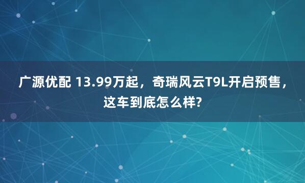 广源优配 13.99万起，奇瑞风云T9L开启预售，这车到底怎么样?
