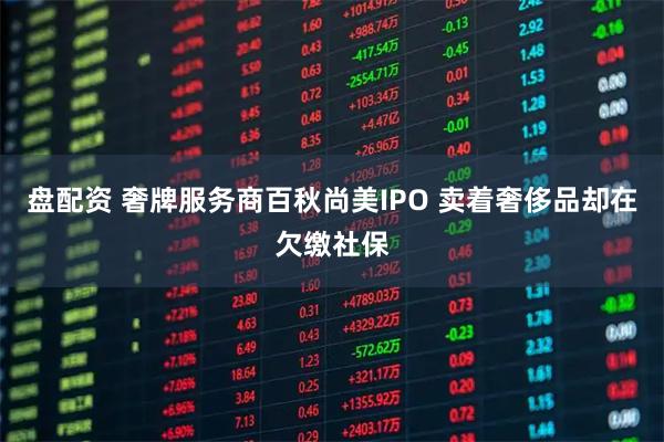 盘配资 奢牌服务商百秋尚美IPO 卖着奢侈品却在欠缴社保