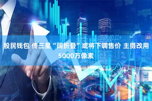 股民钱包 传三星“阔折叠”或将下调售价 主摄改用5000万像素