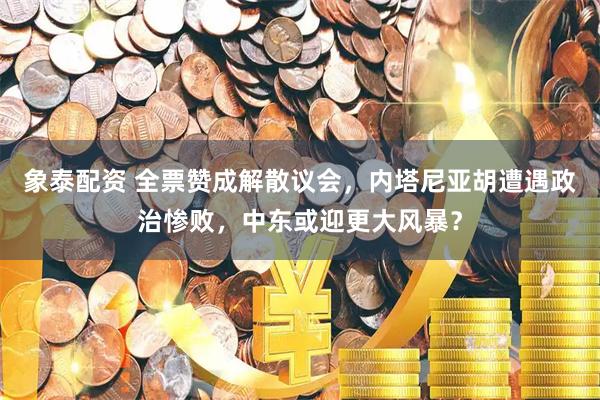 象泰配资 全票赞成解散议会，内塔尼亚胡遭遇政治惨败，中东或迎更大风暴？