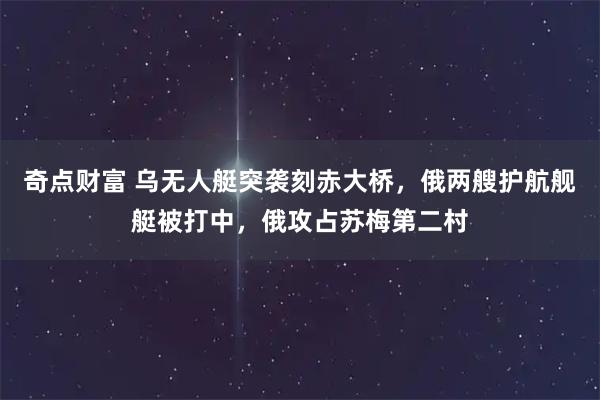 奇点财富 乌无人艇突袭刻赤大桥，俄两艘护航舰艇被打中，俄攻占苏梅第二村