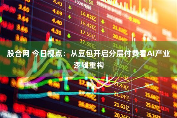 股合网 今日视点：从豆包开启分层付费看AI产业逻辑重构