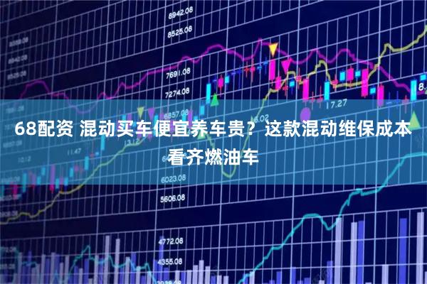 68配资 混动买车便宜养车贵?这款混动维保成本看齐燃油车