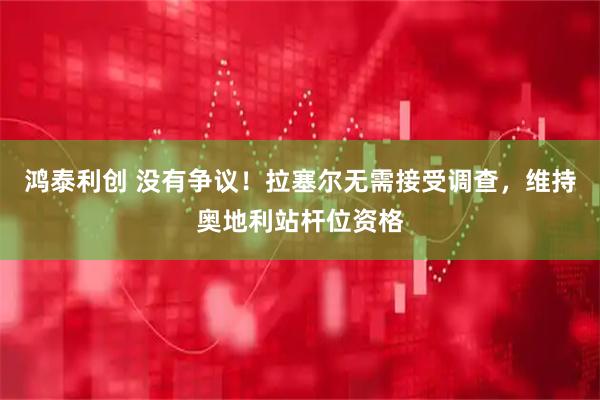 鸿泰利创 没有争议！拉塞尔无需接受调查，维持奥地利站杆位资格