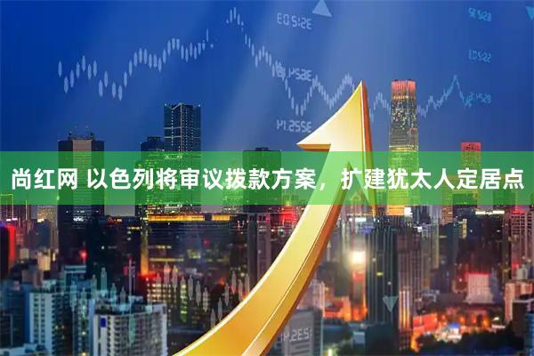 尚红网 以色列将审议拨款方案，扩建犹太人定居点