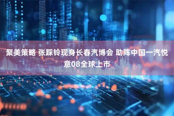 聚美策略 张踩铃现身长春汽博会 助阵中国一汽悦意08全球上市