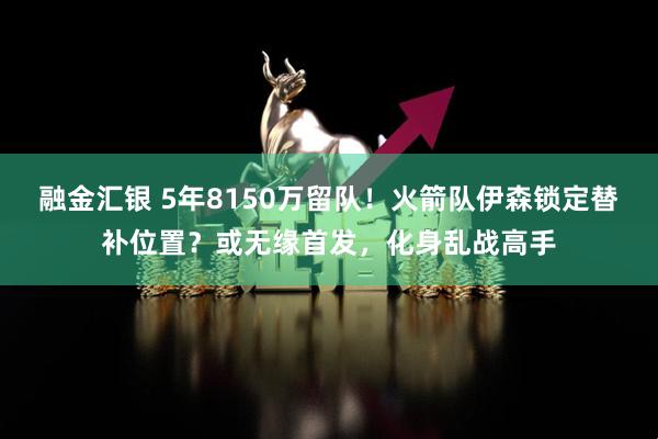 融金汇银 5年8150万留队！火箭队伊森锁定替补位置？或无缘首发，化身乱战高手