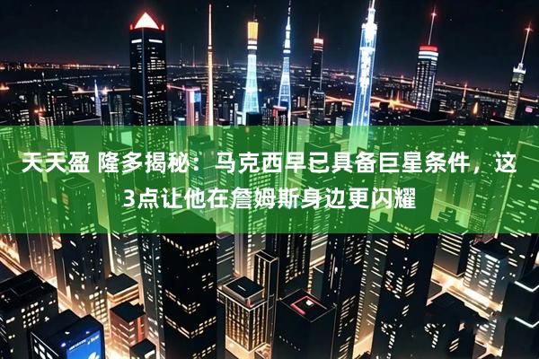 天天盈 隆多揭秘：马克西早已具备巨星条件，这3点让他在詹姆斯身边更闪耀