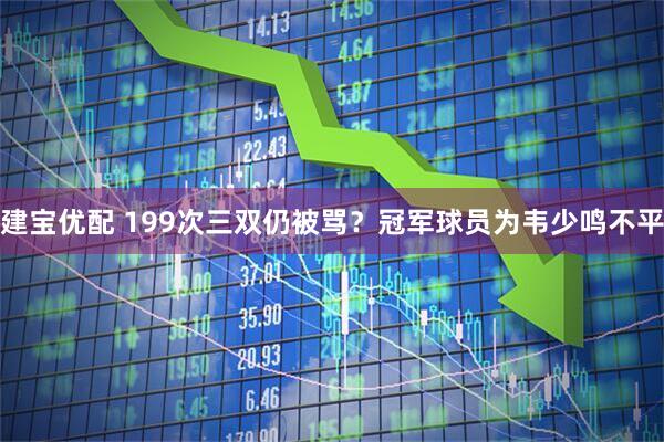 建宝优配 199次三双仍被骂？冠军球员为韦少鸣不平