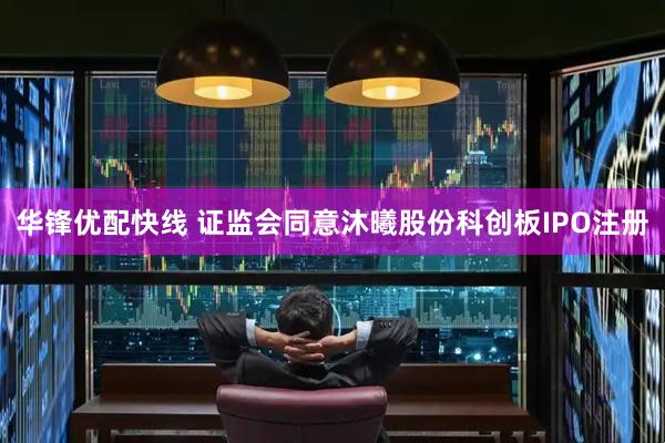 华锋优配快线 证监会同意沐曦股份科创板IPO注册